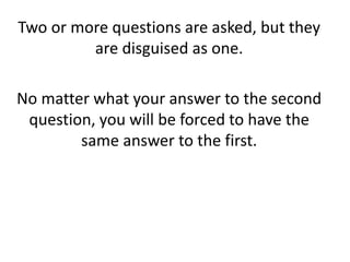 Two or more questions are asked, but they
are disguised as one.
No matter what your answer to the second
question, you will be forced to have the
same answer to the first.
 