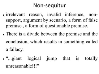 Non-sequitur
 irrelevant reason, invalid inference, non-
support, argument by scenario, a form of false
premise , a form of questionable premise.
 There is a divide between the premise and the
conclusion, which results in something called
a fallacy.
 “...giant logical jump that is totally
unreasonable!!!”
 