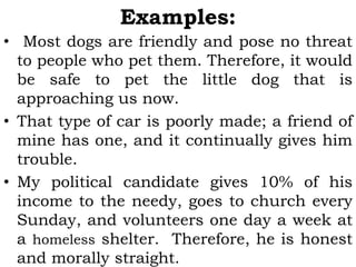Examples:
• Most dogs are friendly and pose no threat
to people who pet them. Therefore, it would
be safe to pet the little dog that is
approaching us now.
• That type of car is poorly made; a friend of
mine has one, and it continually gives him
trouble.
• My political candidate gives 10% of his
income to the needy, goes to church every
Sunday, and volunteers one day a week at
a homeless shelter. Therefore, he is honest
and morally straight.
 