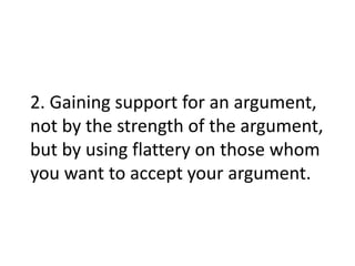 2. Gaining support for an argument,
not by the strength of the argument,
but by using flattery on those whom
you want to accept your argument.
 