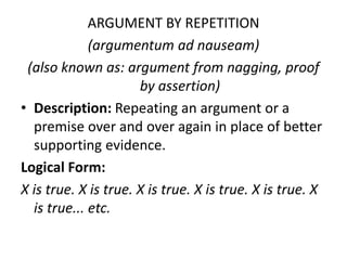 ARGUMENT BY REPETITION
(argumentum ad nauseam)
(also known as: argument from nagging, proof
by assertion)
• Description: Repeating an argument or a
premise over and over again in place of better
supporting evidence.
Logical Form:
X is true. X is true. X is true. X is true. X is true. X
is true... etc.
 