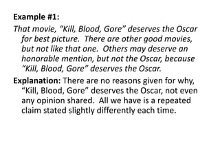 Example #1:
That movie, “Kill, Blood, Gore” deserves the Oscar
for best picture. There are other good movies,
but not like that one. Others may deserve an
honorable mention, but not the Oscar, because
“Kill, Blood, Gore” deserves the Oscar.
Explanation: There are no reasons given for why,
“Kill, Blood, Gore” deserves the Oscar, not even
any opinion shared. All we have is a repeated
claim stated slightly differently each time.
 
