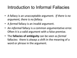 Introduction to Informal Fallacies
• A fallacy is an unacceptable argument. If there is no
argument, there is no fallacy.
• A formal fallacy is an invalid argument.
• An informal fallacy is a common argumentative error.
Often it is a valid argument with a false premise.
• The fallacies of ambiguity can be seen as formal
fallacies: there is always a shift in the meaning of a
word or phrase in the argument.
 