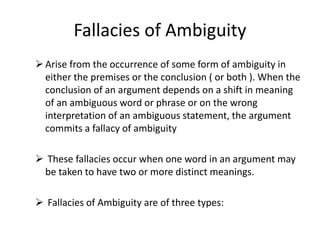 Fallacies of Ambiguity
Arise from the occurrence of some form of ambiguity in
either the premises or the conclusion ( or both ). When the
conclusion of an argument depends on a shift in meaning
of an ambiguous word or phrase or on the wrong
interpretation of an ambiguous statement, the argument
commits a fallacy of ambiguity
 These fallacies occur when one word in an argument may
be taken to have two or more distinct meanings.
 Fallacies of Ambiguity are of three types:
 