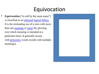 • Equivocation ("to call by the same name")
is classified as an informal logical fallacy.
It is the misleading use of a term with more
than one meaning or sense (by glossing
over which meaning is intended at a
particular time). It generally occurs
with polysemic words (words with multiple
meanings).
Equivocation
 