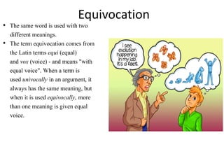Equivocation
• The same word is used with two
different meanings.
• The term equivocation comes from
the Latin terms equi (equal)
and vox (voice) - and means "with
equal voice". When a term is
used univocally in an argument, it
always has the same meaning, but
when it is used equivocally, more
than one meaning is given equal
voice.
 