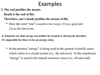 Examples
3. The end justifies the means.
Death is the end of life.
Therefore, one’s death justifies the means of life.
• Here the word “end” is used in two ways: (1) as a goal and
(2) as the last event.
• In the premise "energy" is being used in the general scientific sense
which refers to a closed system (i.e., the universe). In the conclusion,
"energy" is used in the natural resources sense (i.e., oil and coal).
4. Scientists say that energy can neither be created or destroyed, therefore
it's impossible for there to be an energy crisis.
 