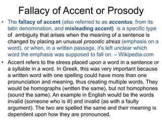 Fallacy of Accent or Prosody
• The fallacy of accent (also referred to as accentus, from its
latin denomination, and misleading accent) is a specific type
of ambiguity that arises when the meaning of a sentence is
changed by placing an unusual prosodic stress (emphasis on a
word), or when, in a written passage, it's left unclear which
word the emphasis was supposed to fall on. – Wikipedia.com
• Accent refers to the stress placed upon a word in a sentence or
a syllable in a word. In Greek, this was very important because
a written word with one spelling could have more than one
pronunciation and meaning, thus creating multiple words. They
would be homographs (written the same), but not homophones
(sound the same). An example in English would be the words
invalid (someone who is ill) and invalid (as with a faulty
argument). The two are spelled the same and their meaning is
dependent upon how they are pronounced.
 