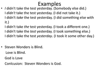 Examples
• I didn't take the test yesterday. (Somebody else did.)
I didn't take the test yesterday. (I did not take it.)
I didn't take the test yesterday. (I did something else with
it.)
I didn't take the test yesterday. (I took a different one.)
I didn't take the test yesterday. (I took something else.)
I didn't take the test yesterday. (I took it some other day.)
• Steven Wonders is Blind.
Love is Blind.
God is Love
Conlcusion: Steven Wonders is God.
 