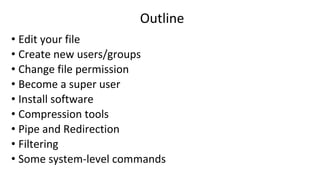 Outline
• Edit your file
• Create new users/groups
• Change file permission
• Become a super user
• Install software
• Compression tools
• Pipe and Redirection
• Filtering
• Some system-level commands
 