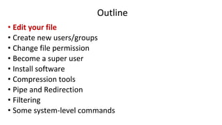Outline
• Edit your file
• Create new users/groups
• Change file permission
• Become a super user
• Install software
• Compression tools
• Pipe and Redirection
• Filtering
• Some system-level commands
 