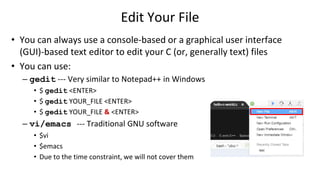 Edit Your File
• You can always use a console-based or a graphical user interface
(GUI)-based text editor to edit your C (or, generally text) files
• You can use:
– gedit --- Very similar to Notepad++ in Windows
• $ gedit <ENTER>
• $ gedit YOUR_FILE <ENTER>
• $ gedit YOUR_FILE & <ENTER>
– vi/emacs --- Traditional GNU software
• $vi
• $emacs
• Due to the time constraint, we will not cover them
 