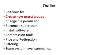 Outline
• Edit your file
• Create new users/groups
• Change file permission
• Become a super user
• Install software
• Compression tools
• Pipe and Redirection
• Filtering
• Some system-level commands
 