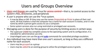 Users and Groups Overview
• Users and Groups are used by *inux for access control—that is, to control access to the
system's files, directories, and peripherals
• A user is anyone who can use the *inux system.
– It may be Mary or Bill  they may use the names Dragonlady or Pirate in place of their real
name. All that matters is that the computer has a name for each account it creates, and it is the
name by which a person gains access to use a computer.
– Some system services also run using restricted or privileged user accounts.
• Managing users is done for the purpose of security by limiting access in certain ways.
– The superuser (root) has complete access to the operating system and its configuration; It is
intended for administrative use only.
– Unprivileged users can use the su and sudo commands for controlled privilege escalation.
• Any individual may have more than one user’s account, as long as they use a different
name for each account.
– Users may be grouped as a group
– Users may be added to an existing group to utilize the privileged access it grants.
 
