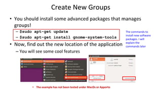 Create New Groups
• You should install some advanced packages that manages
groups!
– $sudo apt-get update
– $sudo apt-get install gnome-system-tools
• Now, find out the new location of the application
– You will see some cool features
The commands to
install new software
packages. I will
explain the
commands later
• The example has not been tested under MacOs or Apporto
 