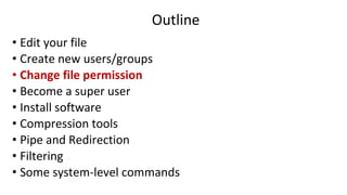 Outline
• Edit your file
• Create new users/groups
• Change file permission
• Become a super user
• Install software
• Compression tools
• Pipe and Redirection
• Filtering
• Some system-level commands
 