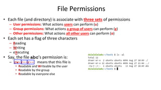 File Permissions
• Each file (and directory) is associate with three sets of permissions
– User permissions: What actions users can perform (u)
– Group permissions: What actions a group of users can perform (g)
– Other permissions: What actions all other users can perform (o)
• Each set has a flag of three characters
– Reading
– Writing
– eXecuting
• Say, the file abc’s permission is:
– rw-r--r-- means that this file is
• Readable and Writeable by the user
• Readable by the group
• Readable by everyone else
 