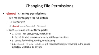Changing File Permissions
• chmod : changes permissions
– See man/info page for full details
– -R : recursive
– $ chmod mode[,mode] file(s)
– Each mode consists of three parts:
• 1. [ugoa] for user, group, other, or all
• 2. [+-=] to add, remove, or exactly set the permissions
• 3. [rwx] for reading, writing, or executing
• e.g., chmod -R o+w public/ will recursively make everything in the public
directory writeable by anyone
 
