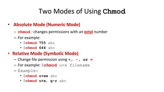 Two Modes of Using Chmod
• Absolute Mode (Numeric Mode)
– chmod : changes permissions with an octal number
– For example:
• $chmod 755 abc
• $chmod 644 abc
• Relative Mode (Symbolic Mode)
– Change file permission using +, -, or =
– For example: $chmod u+x filename
– Example:
• $chmod o+wx abc
• $chmod u+x, g-r abc
 