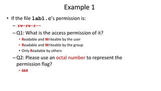 Example 1
• If the file lab1.c’s permission is:
– rw-rw-r--
–Q1: What is the access permission of it?
• Readable and Writeable by the user
• Readable and Writeable by the group
• Only Readable by others
–Q2: Please use an octal number to represent the
permission flag?
• 664
 