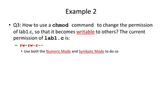 Example 2
• Q3: How to use a chmod command to change the permission
of lab1.c, so that it becomes writable to others? The current
permission of lab1.c is:
– rw-rw-r--
• Use both the Numeric Mode and Symbolic Mode to do so
 