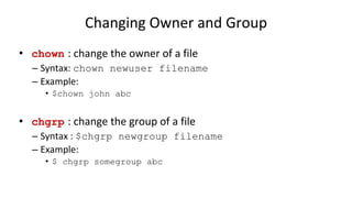 Changing Owner and Group
• chown : change the owner of a file
– Syntax: chown newuser filename
– Example:
• $chown john abc
• chgrp : change the group of a file
– Syntax : $chgrp newgroup filename
– Example:
• $ chgrp somegroup abc
 