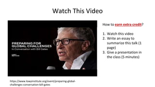 Watch This Video
https://www.lowyinstitute.org/event/preparing-global-
challenges-conversation-bill-gates
How to earn extra credit?
1. Watch this video
2. Write an essay to
summarize this talk (1
page)
3. Give a presentation in
the class (5 minutes)
 