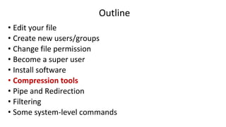 Outline
• Edit your file
• Create new users/groups
• Change file permission
• Become a super user
• Install software
• Compression tools
• Pipe and Redirection
• Filtering
• Some system-level commands
 