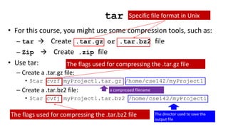 tar
• For this course, you might use some compression tools, such as:
– tar  Create .tar.gz or .tar.bz2 file
– Zip  Create .zip file
• Use tar:
– Create a .tar.gz file:
• $tar cvzf myProject1.tar.gz /home/cse142/myProject1
– Create a .tar.bz2 file:
• $tar cvfj myProject1.tar.bz2 /home/cse142/myProject1
Specific file format in Unix
a compressed filename
The director used to save the
output file
The flags used for compressing the .tar.gz file
The flags used for compressing the .tar.bz2 file
 