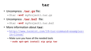 tar
• Uncompress .tar.gz file:
– $tar -xvf myProject1.tar.gz
• Uncompress .tar.bz2 file:
– $tar -xvf myProject1.tar.bz2
• More information about tar:
– http://www.tecmint.com/18-tar-command-examples-
in-linux/
– Make sure you have all the needed tools
• sudo apt-get install zip gzip tar
 
