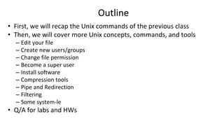 Outline
• First, we will recap the Unix commands of the previous class
• Then, we will cover more Unix concepts, commands, and tools
– Edit your file
– Create new users/groups
– Change file permission
– Become a super user
– Install software
– Compression tools
– Pipe and Redirection
– Filtering
– Some system-le
• Q/A for labs and HWs
 