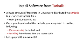 Install Software from Tarballs
• A huge amount of freeware in Linux were distributed via tarballs
(e.g., tar.gz or tar.bz2 files)
– From github, bitbucket, etc.
• Once you downloaded the tarballs, you may need to do the
following:
– Uncompressing the tarball; and
– Installing the software from the source code
• Let’s play with an example!
 
