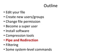 Outline
• Edit your file
• Create new users/groups
• Change file permission
• Become a super user
• Install software
• Compression tools
• Pipe and Redirection
• Filtering
• Some system-level commands
 