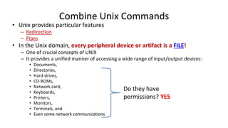 Combine Unix Commands
• Unix provides particular features
– Redirection
– Pipes
• In the Unix domain, every peripheral device or artifact is a FILE!
– One of crucial concepts of UNIX
– It provides a unified manner of accessing a wide range of input/output devices:
• Documents,
• Directories,
• Hard-drives,
• CD-ROMs,
• Network card,
• Keyboards,
• Printers,
• Monitors,
• Terminals, and
• Even some network communications
Do they have
permissions? YES
 