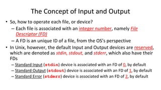 The Concept of Input and Output
• So, how to operate each file, or device?
– Each file is associated with an integer number, namely File
Descriptor (FD)
– A FD is an unique ID of a file, from the OS’s perspective
• In Unix, however, the default Input and Output devices are reserved,
which are denoted as stdin, stdout, and stderr, which also have their
FDs
– Standard Input (stdin) device is associated with an FD of 0, by default
– Standard Output (stdout) device is associated with an FD of 1, by default
– Standard Error (stderr) device is associated with an FD of 2, by default
 