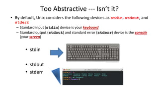 Too Abstractive --- Isn’t it?
• stdin
• stdout
• stderr
• By default, Unix considers the following devices as stdin, stdout, and
stderr
– Standard input (stdin) device is your keyboard
– Standard output (stdout) and standard error (stderr) device is the console
(your screen)
 