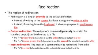 Redirection
• The notion of redirection
– Redirection is a kind of override to the default definition
• Instead of writing to the screen, it allows a program to write to a file
• Instead of reading from the keyboard, it allows a program to read from a
file
– Output redirection: The output of a command (generally intended for
standard output) can be diverted to a file
• The ">“ (greater than) character is used to write standard output to a file
• The ">>“ (double greater than) character is used to append the standard output to a file
– input redirection: The input of a command can be redirected from a file
• The “<“ (less than) character is used to redirect standard output to a file
 