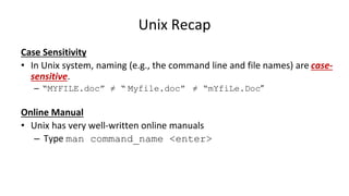 Unix Recap
Case Sensitivity
• In Unix system, naming (e.g., the command line and file names) are case-
sensitive.
– “MYFILE.doc” ≠ “ Myfile.doc” ≠ “mYfiLe.Doc”
Online Manual
• Unix has very well-written online manuals
– Type man command_name <enter>
 