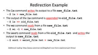 Redirection Example
• The ls command writes its output to a file new_file.txt
– $ ls > new_file.txt
• The output of the ls command is appended to old_file.txt
– $ ls >> old_file.txt
• The wc command reads from a file new_file.txt
– $ wc -l < new_file.txt
• The sort command reads from a file old_file.txt and writes the
output to new_file.txt
– $ sort < exist_file.txt > new_file.txt
Additional reading: http://www.catonmat.net/blog/bash-one-liners-explained-part-three/
 