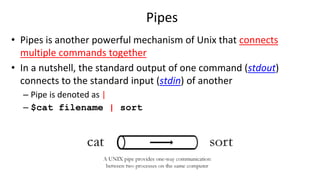 Pipes
• Pipes is another powerful mechanism of Unix that connects
multiple commands together
• In a nutshell, the standard output of one command (stdout)
connects to the standard input (stdin) of another
– Pipe is denoted as |
– $cat filename | sort
 