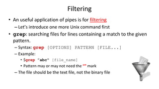 Filtering
• An useful application of pipes is for filtering
– Let’s introduce one more Unix command first
• grep: searching files for lines containing a match to the given
pattern.
– Syntax: grep [OPTIONS] PATTERN [FILE...]
– Example:
• $grep ”abc" [file_name]
• Pattern may or may not need the “” mark
– The file should be the text file, not the binary file
 