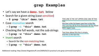 THIS LINE IS THE 1ST UPPER CASE LINE IN THIS
FILE.
this line is the 1st lower case line in this file.
This Line Has All Its First Character Of The Word
With Upper Case.
Two lines above this line is empty.
And this is the last line.
grep Examples
• Let’s say we have a demo.txt below
• Search for a given string (case sensitive)
– $ grep "this" demo.txt
• Case insensitive search
– $ grep –i "this" demo.txt
• Checking the full words, not the sub-strings
– $ grep –w "this" demo.txt
• Invert search
– Search for the non-matching lines
– $ grep –v "this" demo.txt
Additional reading: http://www.thegeekstuff.com/2009/03/15-practical-unix-grep-command-examples/
 