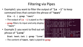Filtering via Pipes
• Example1: you want to filter the output of "ls -l" to keep
command lines that contain the phrase of “test”
$ls -l | grep “test"
– The output of ls -l is piped as the input of grep
– grep filters its input and only display the lines that contain the pattern
“test”
• Example 2: you want to find out whether test.txt contains the
phrase of “love”
$cat test.txt | grep “love"
– The content of test.txt is piped to grep
 