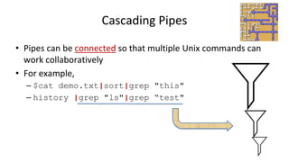 Cascading Pipes
• Pipes can be connected so that multiple Unix commands can
work collaboratively
• For example,
– $cat demo.txt|sort|grep "this"
– history |grep "ls"|grep “test"
 