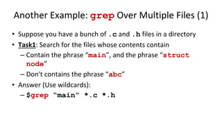 Another Example: grep Over Multiple Files (1)
• Suppose you have a bunch of .c and .h files in a directory
• Task1: Search for the files whose contents contain
– Contain the phrase “main”, and the phrase “struct
node”
– Don't contains the phrase “abc”
• Answer (Use wildcards):
– $grep “main” *.c *.h
 