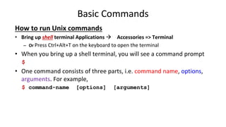 Basic Commands
How to run Unix commands
• Bring up shell terminal Applications  Accessories => Terminal
– Or Press Ctrl+Alt+T on the keyboard to open the terminal
• When you bring up a shell terminal, you will see a command prompt
$
• One command consists of three parts, i.e. command name, options,
arguments. For example,
$ command-name [options] [arguments]
 