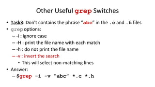 Other Useful grep Switches
• Task3: Don't contains the phrase “abc” in the .c and .h files
• grepoptions:
– -i : ignore case
– -H : print the file name with each match
– -h : do not print the file name
– -v : invert the search
• This will select non-matching lines
• Answer:
– $grep -i -v “abc” *.c *.h
 