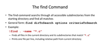 The find Command
• The find command searchs through all accessible subdirectories from the
starting directory and find all matches
• General form: find dirToSearch options criteriaToSearch
• Example:
$find . -name "*.c"
– Finds all files in the current directory and its subdirectories that match "*.c"
– Prints one file per line, including relative path from current directory
 