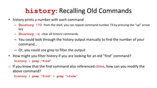 history: Recalling Old Commands
• history prints a number with each command
– $history !73 from the shell, you can repeat command number 73 by pressing the “up” arrow
key
– $history –c clear all historic commands.
– You could look through the history output manually to find the number of your
command...
– Or, you could use grep to filter the output
• How might you filter history if you are looking for an old "find" command?
history | grep "find"
 If you know that the find command also referenced ctime, how can you modify the
above command?
history | grep "find" | grep "ctime"
 