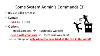 Some System Admin’s Commands (3)
• kill: kill a process
• Syntax:
– $kill [PID]
• Options
– -9: kill a process!  it definitely works!!!
– Use it with great care  there is no way back!
– Use this option only when you have tried all the rest in the world!
 